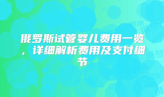 俄罗斯试管婴儿费用一览，详细解析费用及支付细节