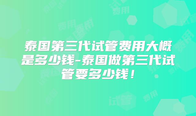 泰国第三代试管费用大概是多少钱-泰国做第三代试管要多少钱！