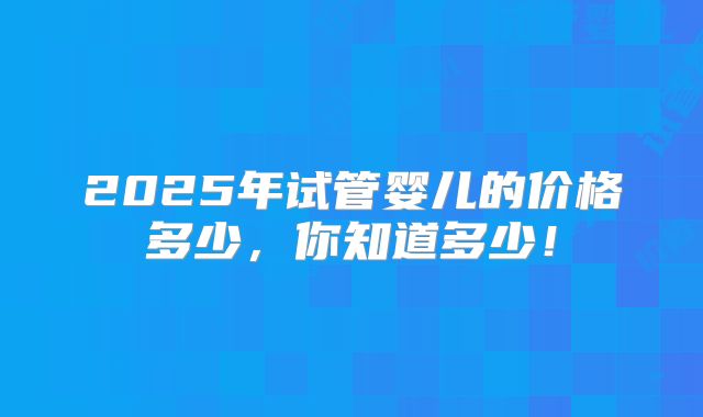 2025年试管婴儿的价格多少,你知道多少!