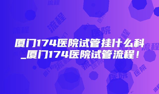厦门174医院试管挂什么科_厦门174医院试管流程！