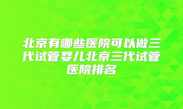 北京有哪些医院可以做三代试管婴儿北京三代试管医院排名