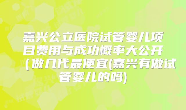 嘉兴公立医院试管婴儿项目费用与成功概率大公开（做几代最便宜(嘉兴有做试管婴儿的吗)