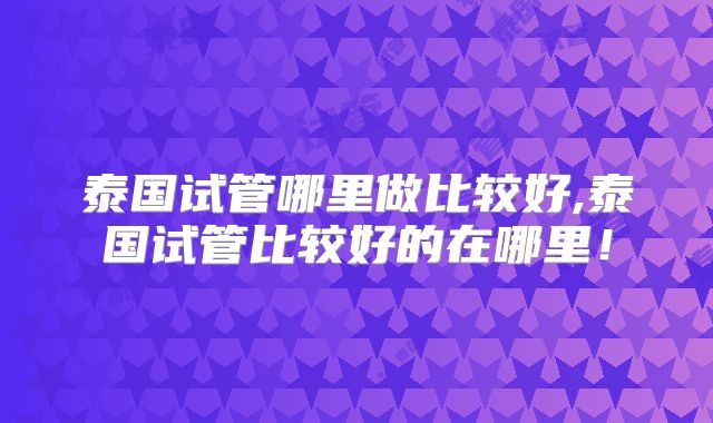泰国试管哪里做比较好,泰国试管比较好的在哪里!
