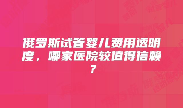 俄罗斯试管婴儿费用透明度，哪家医院较值得信赖？