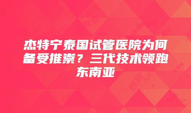 杰特宁泰国试管医院为何备受推崇？三代技术领跑东南亚