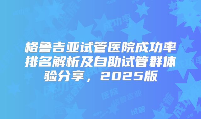 格鲁吉亚试管医院成功率排名解析及自助试管群体验分享，2025版