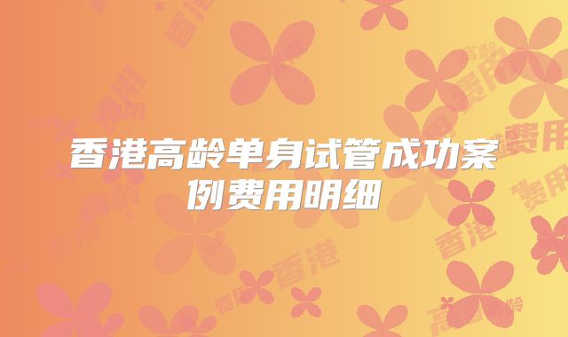 香港高龄单身试管成功案例费用明细
