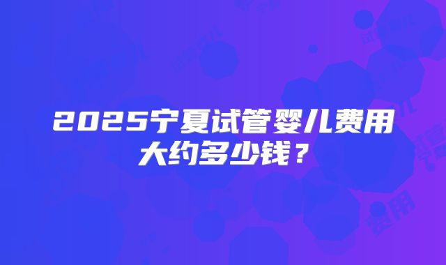 2025宁夏试管婴儿费用大约多少钱?
