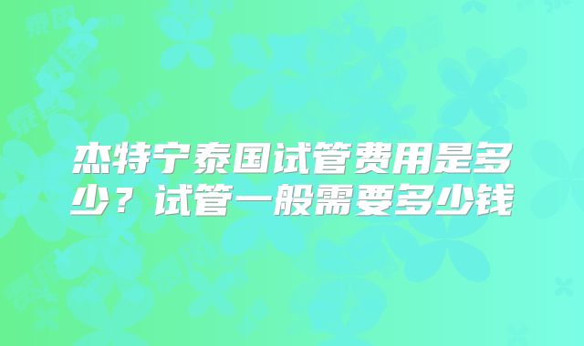 杰特宁泰国试管费用是多少?试管一般需要多少钱