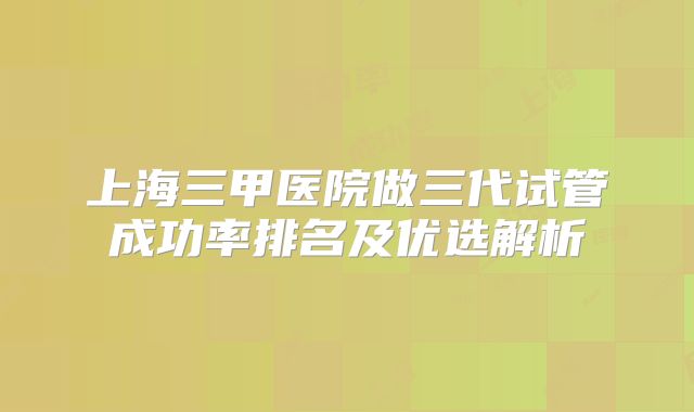 上海三甲医院做三代试管成功率排名及优选解析