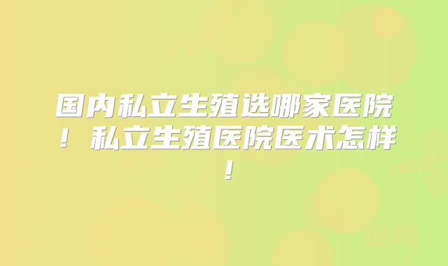 国内私立生殖选哪家医院!私立生殖医院医术怎样!