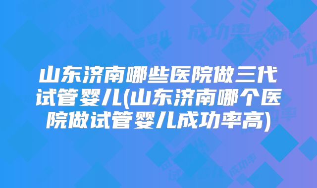 山东济南哪些医院做三代试管婴儿(山东济南哪个医院做试管婴儿成功率高)