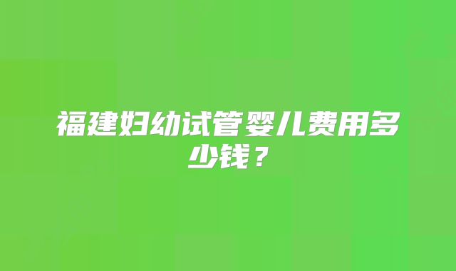 福建妇幼试管婴儿费用多少钱?