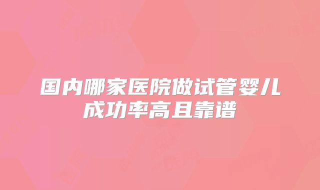 国内哪家医院做试管婴儿成功率高且靠谱