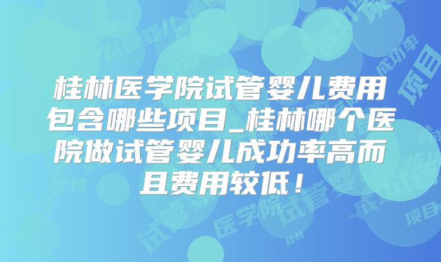 桂林医学院试管婴儿费用包含哪些项目_桂林哪个医院做试管婴儿成功率高而且费用较低！