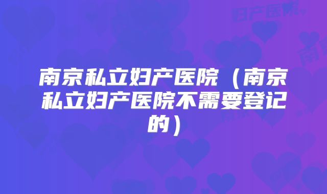 南京私立妇产医院(南京私立妇产医院不需要登记的)