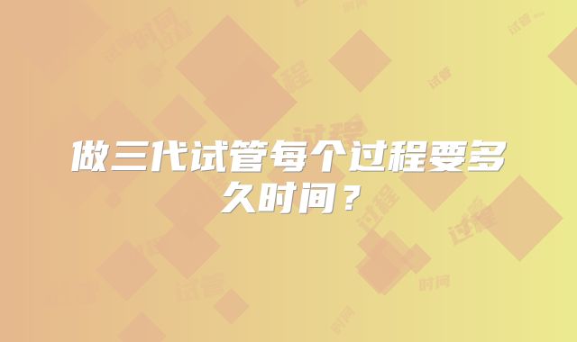 做三代试管每个过程要多久时间?