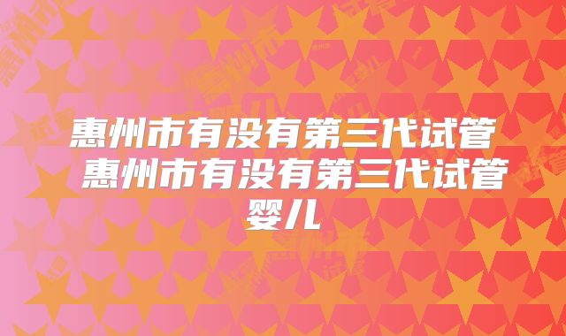 惠州市有没有第三代试管 惠州市有没有第三代试管婴儿