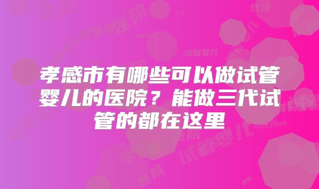 孝感市有哪些可以做试管婴儿的医院？能做三代试管的都在这里