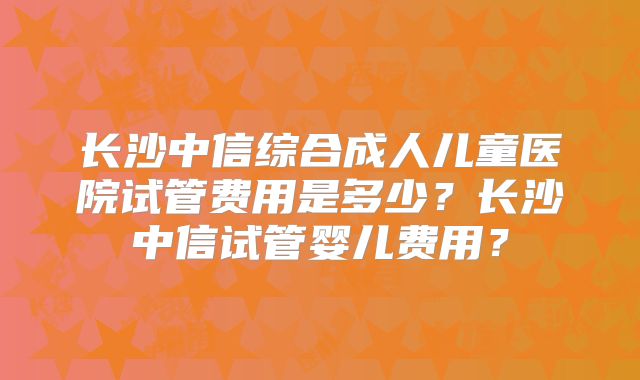 长沙中信综合成人儿童医院试管费用是多少？长沙中信试管婴儿费用？
