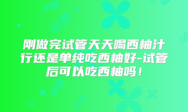 刚做完试管天天喝西柚汁行还是单纯吃西柚好-试管后可以吃西柚吗！
