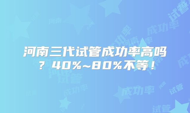 河南三代试管成功率高吗?40%~80%不等!