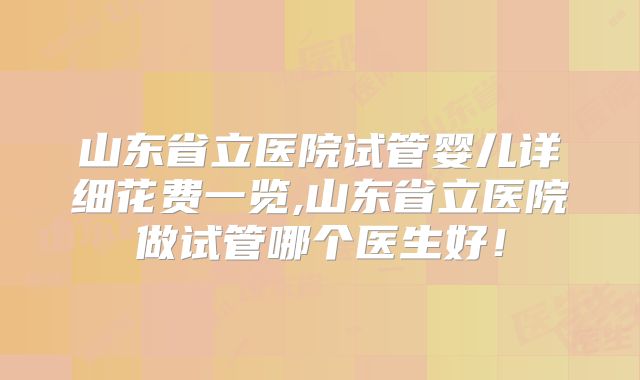 山东省立医院试管婴儿详细花费一览,山东省立医院做试管哪个医生好!