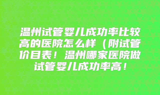 温州试管婴儿成功率比较高的医院怎么样（附试管价目表！温州哪家医院做试管婴儿成功率高！