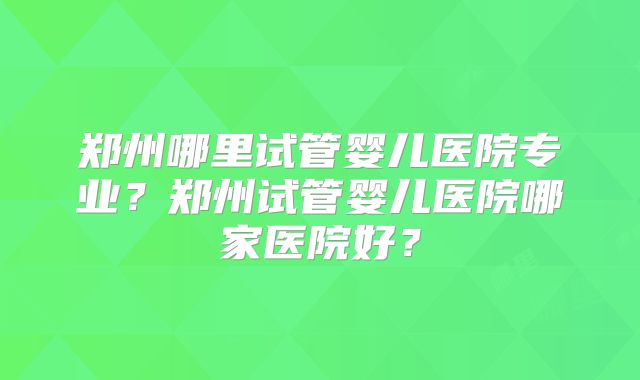 郑州哪里试管婴儿医院专业？郑州试管婴儿医院哪家医院好？