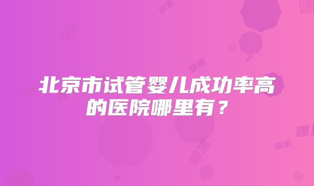 北京市试管婴儿成功率高的医院哪里有？