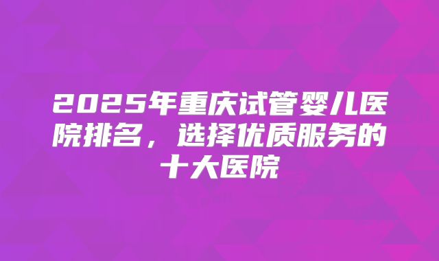 2025年重庆试管婴儿医院排名，选择优质服务的十大医院