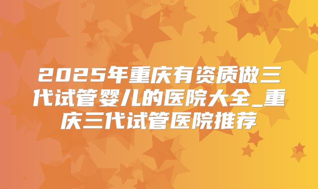 2025年重庆有资质做三代试管婴儿的医院大全_重庆三代试管医院推荐