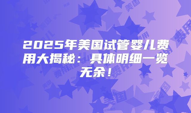 2025年美国试管婴儿费用大揭秘：具体明细一览无余！