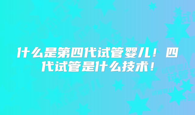 什么是第四代试管婴儿！四代试管是什么技术！