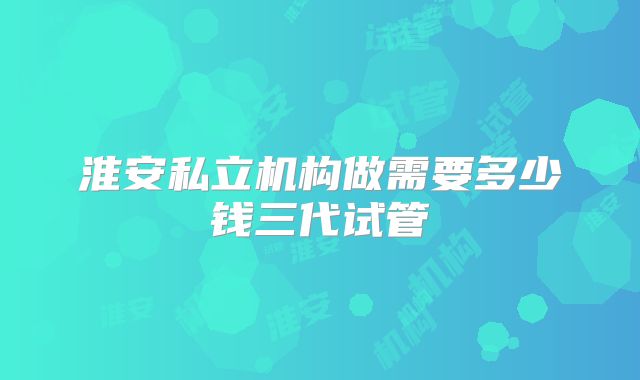 淮安私立机构做需要多少钱三代试管