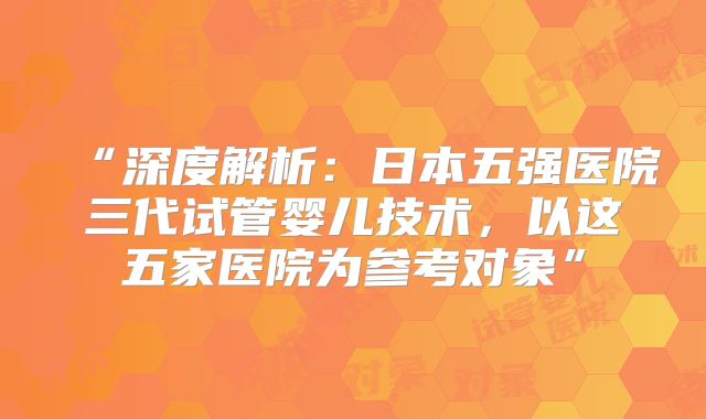 “深度解析：日本五强医院三代试管婴儿技术，以这五家医院为参考对象”