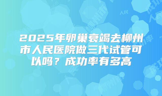 2025年卵巢衰竭去柳州市人民医院做三代试管可以吗?成功率有多高