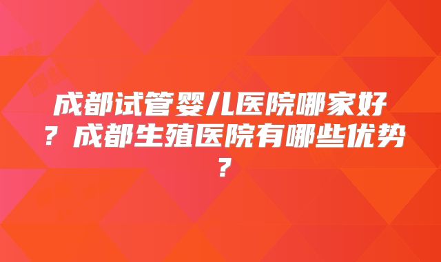 成都试管婴儿医院哪家好？成都生殖医院有哪些优势？