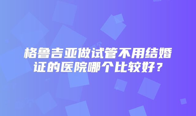 格鲁吉亚做试管不用结婚证的医院哪个比较好？