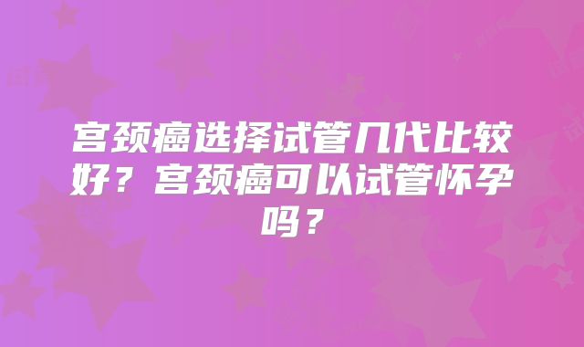 宫颈癌选择试管几代比较好?宫颈癌可以试管怀孕吗?