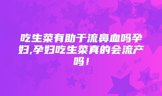 吃生菜有助于流鼻血吗孕妇,孕妇吃生菜真的会流产吗！