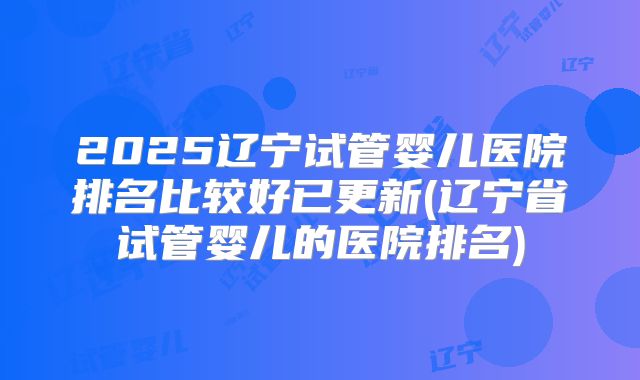 2025辽宁试管婴儿医院排名比较好已更新(辽宁省试管婴儿的医院排名)