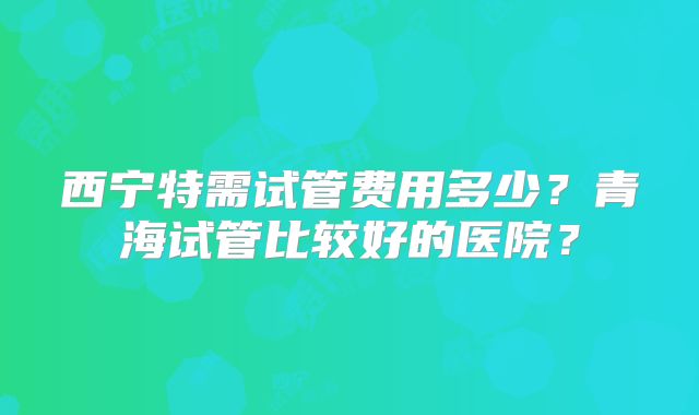 西宁特需试管费用多少？青海试管比较好的医院？