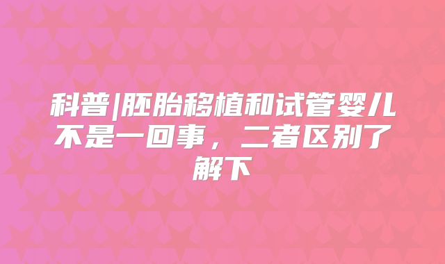 科普|胚胎移植和试管婴儿不是一回事，二者区别了解下