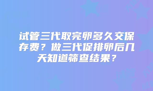 试管三代取完卵多久交保存费？做三代促排卵后几天知道筛查结果？