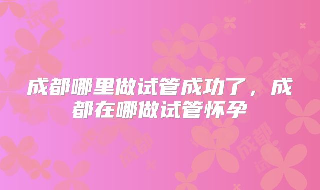 成都哪里做试管成功了，成都在哪做试管怀孕