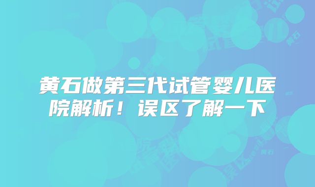 黄石做第三代试管婴儿医院解析!误区了解一下