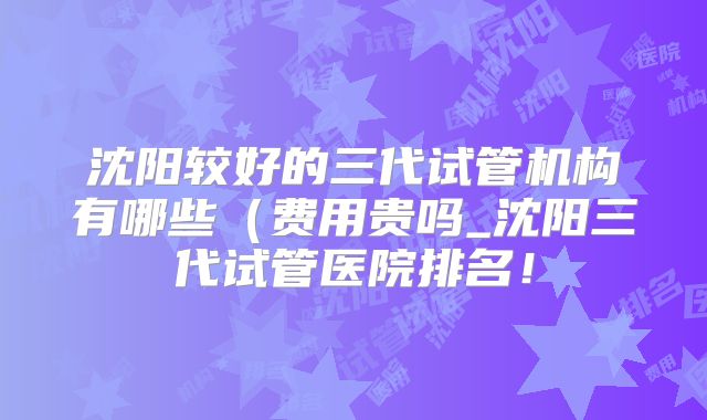 沈阳较好的三代试管机构有哪些(费用贵吗_沈阳三代试管医院排名!