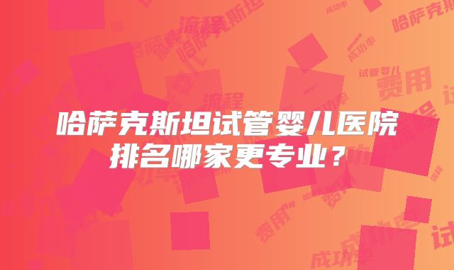 哈萨克斯坦试管婴儿医院排名哪家更专业？