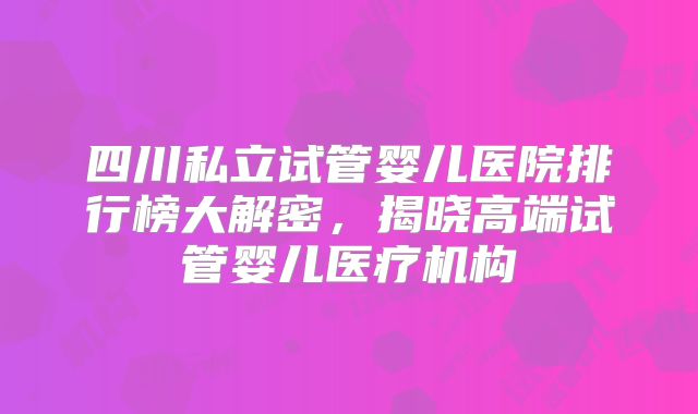 四川私立试管婴儿医院排行榜大解密，揭晓高端试管婴儿医疗机构